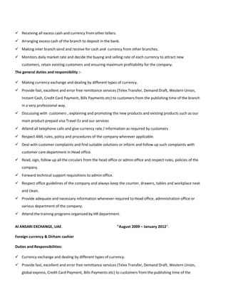  Receiving all excess cash and currency from other tellers.
 Arranging excess cash of the branch to deposit in the bank.
 Making inter branch send and receive for cash and currency from other branches.
 Monitors daily market rate and decide the buying and selling rate of each currency to attract new
customers, retain existing customers and ensuring maximum profitability for the company.
The general duties and responsibility :-
 Making currency exchange and dealing by different types of currency.
 Provide fast, excellent and error free remittance services (Telex Transfer, Demand Draft, Western Union,
Instant Cash, Credit Card Payment, Bills Payments etc) to customers from the publishing time of the branch
in a very professional way.
 Discussing with customers , explaining and promoting the new products and existing products such as our
main product prepaid visa Travel Ez and our services
 Attend all telephone calls and give currency rate / information as required by customers
 Respect AML rules, policy and procedures of the company wherever applicable.
 Deal with customer complaints and find suitable solutions or inform and follow up such complaints with
customer care department in Head office.
 Read, sign, follow up all the circulars from the head office or admin office and respect rules, policies of the
company.
 Forward technical support requisitions to admin office.
 Respect office guidelines of the company and always keep the counter, drawers, tables and workplace neat
and clean.
 Provide adequate and necessary information whenever required to Head office, administration office or
various department of the company.
 Attend the training programs organized by HR department.
Al ANSARI EXCHANGE, UAE. "August 2009 – January 2012".
Foreign currency & Dirham cashier
Duties and Responsibilities:
 Currency exchange and dealing by different types of currency.
 Provide fast, excellent and error free remittance services (Telex Transfer, Demand Draft, Western Union,
global express, Credit Card Payment, Bills Payments etc) to customers from the publishing time of the
 