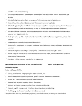 branch in a very professional way.
 Discussing with customers , explaining and promoting the new products and existing products and our
services
 Attend all telephone calls and give currency rate / information as required by customers
 Respect AML rules, policy and procedures of the company wherever applicable.
 Collect all supporting document for the transactions conducted and arrange for keeping them in files as per
the uniform filling system of the company. Arrange for transferring such documents to warehouse.
 Deal with customer complaints and find suitable solutions or inform and follow up such complaints with
customer care department in Ho.
 Read, sign, follow up all the circulars from the head office or admin office and respect rules, policies of the
company.
 Forward technical support requisitions to admin office.
 Respect office guidelines of the company and always keep the counter, drawers, tables and workplace neat
and clean.
 Attend all telephone calls and give currency rates & information as required by the callers.
 Provide adequate and necessary information whenever required to HO, administration office or various
department of the company.
 Attend the training programs organized by HR department
Mohamed Moawad Accountants &Taxes consultants, EGYPT. "March 2007 – April 2009"
Assistant accountant
Duties and Responsibilities:
 Making journal entries and preparing the ledger accounts, trial
 Balance, payrolls and banking adjustments, general sales tax, and Financial statements.
 Dealing with Taxation on Sales and other financial matters.
 Handling basic accounts unit up to balance sheet stage.
 Accounts receivables management–Purchases and expenses Booking.
 Accounts payable management– Period and accounting adjustments booking.
 Book keeping (such as entries, ledgers &trial balances etc….).
The job includes also using of computer programs (Excel and Peachtree) for making the previous tasks.
 