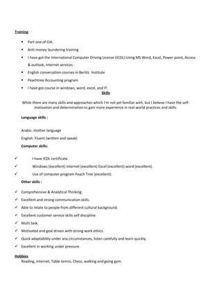 Training
 Part one of CIA.
 Anti-money laundering training
 I have got the International Computer Driving License (ICDL) Using MS Word, Excel, Power point, Access
& outlook, internet services.
 English conversation courses in Berlitz Institute
 Peachtree Accounting program
 I have got course in windows, word, excel, and IT.
Skills
While there are many skills and approaches which I’m not yet familiar with, but I believe I have the self-
motivation and determination to gain more experience in real-world practices and skills.
Language skills :
Arabic: mother language
English: Fluent (written and speak)
Computer skills:
 I have ICDL certificate.
 Windows (excellent) Internet (excellent) Excel (excellent) word (excellent).
 Use of computer program Peach Tree (excellent).
Other skills :
 Comprehensive & Analytical Thinking.
 Excellent and strong communication skills.
 Able to relate to people from different cultural background.
 Excellent customer service skills self discipline.
 Multi task.
 Motivated and goal driven with strong work ethics.
 Quick adaptability under any circumstances, listen carefully and learn quickly.
 Excellent in working under pressure.
Hobbies
Reading, internet, Table tennis, Chess, walking and going gym.
 