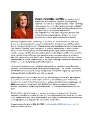 Christine	Gramatges	Brinkley	is	a	results	oriented	
Human	Resources	executive,	supported	by	progressively	
responsible	positions	over	a	25	year	business	career.		She	brings	
extensive	experience	in	developing	teams	in	private	and	public	
companies	with	both	organic	and	acquisitive	growth	strategies.		
She	is	proficient	in	the	design	and	execution	of	
recruiting/retention,	employee	development,	benefits,	and	
compensation/incentive	programs.		Christine	is	a	strong	
communicator,	mentor,	and	motivational	team	builder.			
	
Christine’s	experience	spans	a	wide	range	of	industries	and	includes	companies	with	large	
groups	of	employees	and	locations,	such	as	Mattress	Firm	(both	pre	and	post	IPO),	Academy	
Sports	+	Outdoors,	Shell/Pennzoil’s	Jiffy	Lube	Division,	Randall’s	Food	Markets	(Safeway),	Bank	
One,	Oshman’s	Sporting	Goods,	and	the	City	of	Houston.		Over	the	last	10	years,	Christine’s	
focus	has	been	on	leading	major	initiatives	in	high	growth	organizations.		Her	experience	
includes	areas	such	as	Affordable	Care	Act	compliance,	M&A	diligence	and	transition	activities,	
initial	public/secondary	offerings,	total	rewards	programs,	succession	planning,	and	as	the	
executive	sponsor	of	multiple	lean/six	sigma	process	improvement	kaizens.		In	2016,	Christine	
added	the	title	of	“writer”	to	her	resume,	as	she	began	authoring	a	series	of	articles	related	to	
children	and	scuba	diving	for	Scuba	Diver	Life	magazine.	
	 	
Christine’s	diverse	background,	coupled	with	her	sound	operational	and	financial	business	
decisions,	has	enabled	her	to	show	results	and	meaningful	impact.		Her	business	acumen	has	
afforded	Christine	success	with	change	management,	culture	shifts	for	growing	organizations,	
and	project	implementations	that	span	total	companies.			 	
	
At	the	beginning	of	2014,	Christine	launched	her	HR	consulting	business,	BEST	HR	Resources,	
LLC,	where	she	operates	as	an	HR	partner	for	small	to	mid-sized	companies	that	want	to	
transform	the	impact	of	their	HR	organization	to	go	beyond	just	their	routine	day	to	day	work.		
BEST	supports	these	companies	through	Building	Tools	&	Programs,	Executive	Support,	
Strategy	Development,	and	Training	&	Development…as	a	supplement	to	the	staff	that	is	in	
place.			
Christine	holds	a	bachelor’s	degree	in	operations	management,	an	associate’s	degree	in	
psychology,	has	held	her	SPHR	certification	since	December	1999	and	her	SHRM-SCP	since	May	
2015.		She	resides	in	Katy,	Texas	with	her	family,	is	an	avid	scuba	diver	and	supporter	of	animal	
welfare	programs,	with	a	special	interest	in	marine	conservation.				
You	can	contact	Christine	at	(281)	413-7923,	christinebrinkley@BESTHRResources.com,	or	
www.besthrresources.com.		
	
 