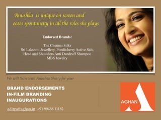 We will liaise with Anushka Shetty for your
BRAND ENDORSEMENTS
aditya@aghan.in +91 99488 11182
IN-FILM BRANDING
Anushka is unique on screen and
oozes spontaneity in all the roles she plays
INAUGURATIONS
Endorsed Brands:
The Chennai Silks
Sri Lakshmi Jewellery, Pondicherry Active Salt,
Head and Shoulders Anti Dandruff Shampoo
MBS Jewelry
 