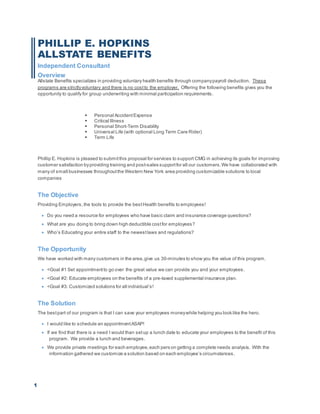 1
PHILLIP E. HOPKINS
ALLSTATE BENEFITS
Independent Consultant
Overview
Allstate Benefits specializes in providing voluntary health benefits through companypayroll deduction. These
programs are strictlyvoluntary and there is no costto the employer. Offering the following benefits gives you the
opportunity to qualify for group underwriting with minimal participation requirements.
 Personal AccidentExpense
 Critical Illness
 Personal Short-Term Disability
 Universal Life (with optional Long Term Care Rider)
 Term Life
Phillip E. Hopkins is pleased to submitthis proposal for services to support CMG in achieving its goals for improving
customer satisfaction byproviding training and post-sales supportfor all our customers.We have collaborated with
many of small businesses throughoutthe Western New York area providing customizable solutions to local
companies
The Objective
Providing Employers, the tools to provide the bestHealth benefits to employees!
 Do you need a resource for employees who have basic claim and insurance coverage questions?
 What are you doing to bring down high deductible costfor employees?
 Who’s Educating your entire staff to the newestlaws and regulations?
The Opportunity
We have worked with many customers in the area,give us 30-minutes to show you the value of this program.
 <Goal #1 Set appointmentto go over the great value we can provide you and your employees.
 <Goal #2: Educate employees on the benefits of a pre-taxed supplemental insurance plan.
 <Goal #3: Customized solutions for all individual’s!
The Solution
The bestpart of our program is that I can save your employees moneywhile helping you look like the hero.
 I would like to schedule an appointmentASAP!
 If we find that there is a need I would than setup a lunch date to educate your employees to the benefit of this
program. We provide a lunch and beverages.
 We provide private meetings for each employee,each pers on getting a complete needs analysis. With the
information gathered we customize a solution based on each employee’s circumstances.
 