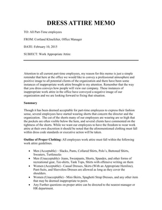 DRESS ATTIRE MEMO
TO: All Part-Time employees
FROM: Cortland Klinefelter, Office Manager
DATE: February 10, 2015
SUBJECT: Work Appropriate Attire
Attention to all current part-time employees, my reason for this memo is just a simple
reminder that here at the office we would like to convey a professional atmosphere and
positive image to all potential clients of the organization and there have been some
instances of inappropriate work attire brought to my attention. Remember that the way
that you dress conveys how people will view our company. These instances of
inappropriate work attire in the office have conveyed a negative image of our
organization and we are looking forward to fixing that situation.
Summary
Though it has been deemed acceptable for part-time employees to express their fashion
sense, several employees have started wearing shorts that concern the director and the
organization. The cut of the shorts many of our employees are wearing are so high that
the pockets are often visible below the hem, and several clients have commented on the
tightness of the shorts. While we want our employees to have the freedom to wear work
attire at their own discretion it should be noted that the aforementioned clothing must fall
within dress code standards or executive action will be taken.
Outline of Proper Clothing: All employees work attire must fall within the following
work attire guidelines.
 Men (Acceptable) – Slacks, Pants, Collared Shirts, Polo’s, Buttoned Shirts,
Sweaters, Turtlenecks
 Men (Unacceptable)- Jeans, Sweatpants, Shorts, Spandex, and other forms of
recreational gear, Tee-shirts, Tank Tops, Shirts with offensive writing on them
 Women (Acceptable) - Casual Dresses, Skirts (With an Appropriate Hemline),
Pant-Suits, and Sleeveless Dresses are allowed as long as they cover the
shoulders.
 Women (Unacceptable) - Mini-Skirts, Spaghetti Strap Dresses, and any other item
that may be deemed inappropriate to peers.
 Any Further questions on proper attire can be directed to the nearest manager or
HR department.
 