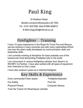 Paul King
10 Wadham Road
,Bootle,Liverpool,Merseyside,L20 7DG.
Tel : 0151 9227289. Mob:07885 609872
E-Mail kingy220@hotmail.co.uk
Firefighter Training
I have 12 years experience in the Royal Air Force Fire and Rescue
service working in many countries and with many nationalities.Which
has over the years really developed my communication skills and
leadership skills .
I am currently working at Kandahar Air base probably one of the
busiest and most demanding Firefighter jobs in the world.
I am conversant in various firefighting vehicles from Saxon’s to
RIV/MFV to Panther, I have also worked with all types of equipment
from Holmatro to Clan Lukas.
I have also worked 2 years as a retained firefighter.
Key Skills & Experience
Crew commander/Team leader Firefighter/Operator
Fire Safety First Aid
Physical Fitness Computer literacy
Train the Trainer for Rosenbauer vehicles
 