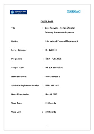 i
COVER PAGE
Title : Case Analysis – Hedging Foreign
Currency Transaction Exposure
Subject : International Financial Management
Level / Semester : III / Oct 2010
Programme : MBA - FULL TIME
Subject Tutor : Mr. S.P. Srinivasan
Name of Student : Vivekanandan M
Student’s Registration Number : GPBL-B/F10/15
Date of Submission : Dec 05, 2010
Word Count : 2192 words
Word Limit : 2000 words
 