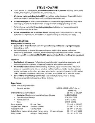 STEVE HOWARD
• Quick learner, at Crowley Foods, qualified toworkin 11 of 15 positions including forklift, blow
molder, filler machine, loader/unloader, warehouse,etc.
• Wrote and implemented sanitation SOP’s for multiple production areas. Responsiblefor the
training and overall quality of work performed by the sanitation crew.
• Trained employees in order to operate and maintain sanitation equipment effectively. While
also keeping in contact with distributers to keep inventory and equipment up to date.
• Perform Pre-op and mid-shift sanitation inspections.Indicating any noncompliance and
documenting corrective actions.
• Wrote, Implemented and Maintained records involving production, sanitation, lot tracking,
SQF and HACCP procedures. Insured that all records were up to date and audit ready.
Skills and Abilities:
Management/Leadership Skills
• Oversaw 5 to 40 production, sanitation, warehousing and record keeping employees
depending on shift.
• Reported directly to General Manager or Owners, multitasking was second nature,
coordinating production schedules, trouble shooting issues and quality control concerns.
• Oversaw weekly inventories of 1,000,000+ pounds of raw, finished and in process product.
Technical
• Quality Control Programs: Proficient and knowledgeable in evaluating, developing and
maintaining quality programs all meeting/exceeding all compliance standards.
• Machine Operation: Skilled in blow molding machines, liquid filler machines, industrial
choppers, industrial ovens, mixers, grinders, stuffing machines, needle injectors, package
sealing machines, scales, chart recorders, belted sorter, sanitation foamers, forklifts, pallet
jacks, skid steers, excavators, bulldozers, backhoes, straight box trucks and land movers.
• Earned 4 Diesel Technology Certificates: Medium Duty Tune Up, Intro to Diesel,
Transmissions and Drivelines and Air Brake Systems.
Experience:
Towne and Country Wholesale
· General Manager 8/2014-9/2014 Laid off due to
downsizing
Old World Provisions/Hembolds 06-2011 to 08-2014
• Sanitation/Quality Assurance/Warehouse Manage 12/2012-8/2014
• Plant Assistant Manager 6/2012-12/2012
• Plant Supervisor 1/2012-6/2012
• Cook 6/2011-1/2012
Order selector McLane Foods 03-2010 to 08-2010
Shipper/Shelf Selector United Stationers 10-2007 to 03-2010
Vacation Relief Crowley Foods 01-2004 to 04-2007
Rebuilt Diesel Engines & HydrostaticTransmissions US Marine Corps 07-1997 to 07- 2000
Dairy Farmer Albrights Dairy (family) 07-1983 to 07-1997
 
