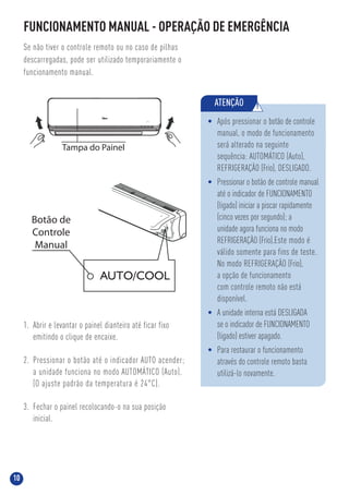 10
FUNCIONAMENTO MANUAL - OPERAÇÃO DE EMERGÊNCIA
Se não tiver o controle remoto ou no caso de pilhas
descarregadas, pode ser utilizado temporariamente o
funcionamento manual.
1. Abrir e levantar o painel dianteiro até ficar fixo
emitindo o clique de encaixe.
2. Pressionar o botão até o indicador AUTO acender;
a unidade funciona no modo AUTOMÁTICO (Auto).
(O ajuste padrão da temperatura é 24°C).
3. Fechar o painel recolocando-o na sua posição
inicial.
ATENÇÃO !
• Após pressionar o botão de controle
manual, o modo de funcionamento
será alterado na seguinte
sequência: AUTOMÁTICO (Auto),
REFRIGERAÇÃO (Frio), DESLIGADO.
• Pressionar o botão de controle manual
até o indicador de FUNCIONAMENTO
(ligado) iniciar a piscar rapidamente
(cinco vezes por segundo); a
unidade agora funciona no modo
REFRIGERAÇÃO (Frio).Este modo é
válido somente para fins de teste.
No modo REFRIGERAÇÃO (Frio),
a opção de funcionamento
com controle remoto não está
disponível.
• A unidade interna está DESLIGADA
se o indicador de FUNCIONAMENTO
(ligado) estiver apagado.
• Para restaurar o funcionamento
através do controle remoto basta
utilizá-lo novamente.
Botão de
Controle
Manual
Tampa do Painel
 