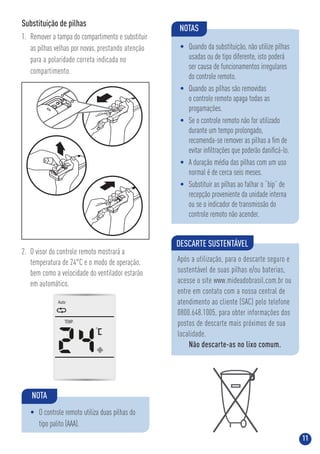 11
Substituição de pilhas
1. Remover a tampa do compartimento e substituir
as pilhas velhas por novas, prestando atenção
para a polaridade correta indicada no
compartimento.
Auto
TEMP.
2. O visor do controle remoto mostrará a
temperatura de 24°C e o modo de operação,
bem como a velocidade do ventilador estarão
em automático.
DESCARTE SUSTENTÁVEL
Após a utilização, para o descarte seguro e
sustentável de suas pilhas e/ou baterias,
acesse o site www.mideadobrasil.com.br ou
entre em contato com a nossa central de
atendimento ao cliente (SAC) pelo telefone
0800.648.1005, para obter informações dos
postos de descarte mais próximos de sua
localidade.
Não descarte-as no lixo comum.
NOTAS
• Quando da substituição, não utilize pilhas
usadas ou de tipo diferente, isto poderá
ser causa de funcionamentos irregulares
do controle remoto.
• Quando as pilhas são removidas
o controle remoto apaga todas as
progamações.
• Se o controle remoto não for utilizado
durante um tempo prolongado,
recomenda-se remover as pilhas a ﬁm de
evitar inﬁltrações que poderão daniﬁcá-lo.
• A duração média das pilhas com um uso
normal é de cerca seis meses.
• Substituir as pilhas ao falhar o “bip” de
recepção proveniente da unidade interna
ou se o indicador de transmissão do
controle remoto não acender.
NOTA
• O controle remoto utiliza duas pilhas do
tipo palito (AAA).
 