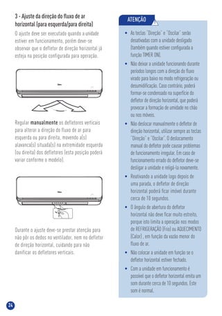 24
ATENÇÃO !
• As teclas “Direção” e “Oscilar” serão
desativadas com a unidade desligado
(também quando estiver conﬁgurada a
função TIMER ON).
• Não deixar a unidade funcionando durante
períodos longos com a direção do ﬂuxo
virado para baixo no modo refrigeração ou
desumidiﬁcação. Caso contrário, poderá
formar-se condensado na superfície do
deﬂetor de direção horizontal, que poderá
provocar a formação de umidade no chão
ou nos móveis.
• Não deslocar manualmente o deﬂetor de
direção horizontal, utilizar sempre as teclas
“Direção” e “Oscilar”. O deslocamento
manual do deﬂetor pode causar problemas
de funcionamento irregular. Em caso de
funcionamento errado do deﬂetor deve-se
desligar a unidade e religá-la novamente.
• Reativando a unidade logo depois de
uma parada, o deﬂetor de direção
horizontal poderá ﬁcar imóvel durante
cerca de 10 segundos.
• O ângulo de abertura do deﬂetor
horizontal não deve ﬁcar muito estreito,
porque isto limita a operação nos modos
de REFRIGERAÇÃO (Frio) ou AQUECIMENTO
(Calor) , em função da vazão menor do
ﬂuxo de ar.
• Não colocar a unidade em função se o
deﬂetor horizontal estiver fechado.
• Com a unidade em funcionamento é
possível que o deﬂetor horizontal emita um
som durante cerca de 10 segundos. Este
som é normal.
3 - Ajuste da direção do ﬂuxo de ar
horizontal (para esquerda/para direita)
O ajuste deve ser executado quando a unidade
estiver em funcionamento, porém deve-se
observar que o defletor de direção horizontal já
esteja na posição configurada para operação.
Durante o ajuste deve-se prestar atenção para
não pôr os dedos no ventilador, nem no defletor
de direção horizontal, cuidando para não
danificar os defletores verticais.
Regular manualmente os defletores verticais
para alterar a direção do fluxo de ar para
esquerda ou para direita, movendo a(s)
alavanca(s) situada(s) na extremidade esquerda
(ou direita) dos defletores (esta posição poderá
variar conforme o modelo).
 