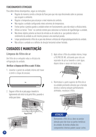 26
FUNCIONAMENTO OTIMIZADO
Para obter ótimos desempenhos, seguir as instruções:
• Regular de maneira correta a direção do ﬂuxo para que não seja direcionado sobre as pessoas
que ocupam o ambiente.
• Regular a temperatura para alcançar o nível máximo de conforto.
• Não regular a unidade conﬁgurando níveis extremos de temperatura.
• Fechar portas e janelas quando a unidade estiver em funcionamento. para não reduzir a eﬁcácia desta.
• Utilizar as teclas “Timer” no controle remoto para selecionar os horários de ligar/desligar a unidade.
• Não deixar objetos próximo ao bocal de entrada ou de saída do ar, que poderão reduzir o
rendimento da unidade ou até mesmo provocar uma eventual parada.
• Limpar periodicamente o ﬁltro do ar para não diminuir a eﬁcácia de refrigeração/aquecimento da unidade.
• Não utilizar a unidade se o deﬂetor de direção horizontal estiver fechado.
CUIDADOS E MANUTENÇÃO
Limpeza do filtro de ar
Um filtro de ar entupido reduz a eficácia de
refrigeração da unidade.
Veriﬁcar a limpeza do ﬁltro a cada 15 dias.
1. Levantar o painel da unidade interna até travar
e emitir o clique de encaixe.
3. Após retirar o ﬁltro da unidade interna, limpe
o FILTRO DE AR, utilizando para isto um
aspirador de pó ou lavando-o com água;
depois deixe-o secar em local seco.
4. Reintroduzir a parte superior do ﬁltro de ar
na unidade prestando atenção que a beirada
direita e externa estejam perfeitamente
alinhadas; recolocar o ﬁltro.
ATENÇÃO !
Removendo o ﬁltro de ar, deve-se prestar
atenção para não tocar as partes metálicas
da unidade. As bordas aﬁadas dos
componentes internos podem causar cortes.
2. Segurar o ﬁltro de ar pela pega e levantá-lo
ligeiramente até retirá-lo do porta ﬁltro, puxando-o
então para baixo.
 