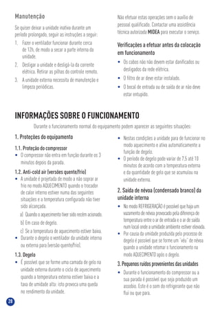 28
INFORMAÇÕES SOBRE O FUNCIONAMENTO
Durante o funcionamento normal do equipamento podem aparecer as seguintes situações:
1. Proteções do equipamento
1.1. Proteção do compressor
• O compressor não entra em função durante os 3
minutos depois da parada.
1.2. Anti-cold air (versões quente/frio)
• A unidade é projetada de modo a não soprar ar
frio no modo AQUECIMENTO quando o trocador
de calor interno estiver numa das seguintes
situações e a temperatura conﬁgurada não tiver
sido alcançada.
a) Quando o aquecimento tiver sido recém acionado.
b) Em caso de degelo.
c) Se a temperatura de aquecimento estiver baixa.
• Durante o degelo o ventilador da unidade interna
ou externa para (versão quente/frio).
1.3. Degelo
• É possível que se forme uma camada de gelo na
unidade externa durante o ciclo de aquecimento
quando a temperatura externa estiver baixa e a
taxa de umidade alta: isto provoca uma queda
no rendimento da unidade.
• Nestas condições a unidade para de funcionar no
modo aquecimento e ativa automaticamente a
função de degelo.
• O período de degelo pode variar de 7,5 até 10
minutos de acordo com a temperatura externa
e da quantidade de gelo que se acumulou na
unidade externa.
2. Saída de névoa (condensado branco) da
unidade interna
• No modo REFRIGERAÇÃO é possível que haja um
vazamento de névoa provocado pela diferença de
temperatura entre o ar de entrada e o ar de saída
num local onde a umidade ambiente estiver elevada.
• Por causa da umidade produzida pelo processo de
degelo é possível que se forme um “véu” de névoa
quando a unidade retomar o funcionamento na
modo AQUECIMENTO após o degelo.
3. Pequenos ruídos provenientes das unidades
• Durante o funcionamento do compressor ou a
sua parada é possível que seja produzido um
assobio. Este é o som do refrigerante que não
ﬂui ou que para.
Manutenção
Se quiser deixar a unidade inativa durante um
período prolongado, seguir as instruções a seguir:
1. Fazer o ventilador funcionar durante cerca
de 12h, de modo a secar a parte interna da
unidade.
2. Desligar a unidade e desligá-la da corrente
elétrica. Retirar as pilhas do controle remoto.
3. A unidade externa necessita de manutenção e
limpeza periódicas.
Não efetuar estas operações sem o auxílio de
pessoal qualiﬁcado. Contactar uma assistência
técnica autorizada MIDEA para executar o serviço.
Veriﬁcações a efetuar antes da colocação
em funcionamento
• Os cabos não não devem estar daniﬁcados ou
desligados da rede elétrica.
• O ﬁltro de ar deve estar instalado.
• O bocal de entrada ou de saída de ar não deve
estar entupido.
 