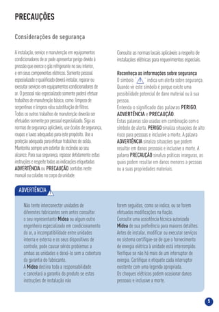 5
PRECAUÇÕES
Considerações de segurança
Ainstalação,serviçoemanutençãoemequipamentos
condicionadoresdearpodeapresentarperigodevidoà
pressãoqueexerceogásrefrigerantenoseuinterior,
eemseuscomponenteselétricos.Somentepessoal
especializadoequaliﬁcadodeveráinstalar,repararou
executarserviçosemequipamentoscondicionadoresde
ar.Opessoalnãoespecializadosomentepoderáefetuar
trabalhosdemanutençãobásica,como:limpezade
serpentinaselimpezae/ousubstituiçãodeﬁltros.
Todososoutrostrabalhosdemanutençãodeverãoser
efetuadossomenteporpessoalespecializado.Sigaas
normasdesegurançaaplicáveis,useóculosdesegurança,
roupaseluvasadequadasparaestepropósito.Usea
proteçãoadequadaparaefetuartrabalhosdesolda.
Mantenhasempreumextintordeincêndioaoseu
alcance.Parasuasegurança,repassedetidamenteestas
instruçõeserespeitetodasasindicaçõesetiquetadas
ADVERTÊNCIA ou PRECAUÇÃO contidasneste
manualoucoladasnocorpodaunidade.
Consulte as normas locais aplicáveis a respeito de
instalações elétricas para requerimentos especiais.
Reconheça as informações sobre segurança
O símbolo “ ” indica um alerta sobre segurança.
Quando vir este símbolo é porque existe uma
possibilidade potencial de dano material ou à sua
pessoa.
Entenda o signiﬁcado das palavras PERIGO,
ADVERTÊNCIA e PRECAUÇÃO.
Estas palavras são usadas em combinação com o
símbolo de alerta. PERIGO sinaliza situações de alto
risco para pessoas e inclusive a morte. A palavra
ADVERTÊNCIA sinaliza situações que podem
resultar em danos pessoais e inclusive a morte. A
palavra PRECAUÇÃO sinaliza práticas inseguras, as
quais podem resultar em danos menores a pessoas
ou a suas propriedades materiais.
!
ADVERTÊNCIA !
Não tente interconectar unidades de
diferentes fabricantes sem antes consultar
o seu representante Midea ou algum outro
engenheiro especializado em condicionamento
do ar, a incompatibilidade entre unidades
interna e externa e os seus dispositivos de
controle, pode causar sérios problemas a
ambas as unidades e deixá-lo sem a cobertura
da garantia do fabricante.
A Midea declina toda a responsabilidade
e cancelará a garantia do produto se estas
instruções de instalação não
forem seguidas, como se indica, ou se forem
efetuadas modiﬁcações na ﬁação.
Consulte uma assistência técnica autorizada
Midea de sua preferência para maiores detalhes.
Antes de instalar, modiﬁcar ou executar serviços
no sistema certiﬁque-se de que o fornecimento
de energia elétrica à unidade está interrompido.
Veriﬁque se não há mais de um interruptor de
energia. Certiﬁque e etiquete cada interruptor
existente com uma legenda apropriada.
Os choques elétricos podem ocasionar danos
pessoais e inclusive a morte.
 