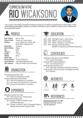 CURRICULUM VITAE
WICAKSONORIO
PROFILE EDUCATION
Date of Birth
Place of Birth
Address
Nationality
Marital Status
Sex
Religion
Height
Weight
Blood Type
Phone Number
Email Address
URL Address
2000 - 2006 SDN Asam-Asam 3, South Borneo
2006 - 2009 SMPN 2 Jorong, South Borneo
2009 - 2012 SMAN 1 Banjarbaru, South Borneo
2012 - 2016 Brawijaya University, Malang
Bachelor of Engineering in Electrical Engineering
ORGANIZATION
Unit Aktivitas Kerohanian Islam
2012 Staff of the Department of HRD
Himpunan Mahasiswa Teknik Elektro
2013 Staff of the Department of Journalism
2014 Vice Head of the Department of Journalism
2015 Head of the Department of Journalism
INTERESTS
Photography Traveling Running
: Mei 25, 1994
: Tanah Laut, South Borneo
: Jl. LA. Sucipto Gg. 22A No. 65B
RT05 RW10, Malang 65124
: Indonesia
: Single
: Male
: Islam
: 170 cm
: 65 kg
: A
: +62 812 3933 0533
: riowicaksono@outlook.com
: https://id.linkedin.com/in/rioowicak
Brawijaya Olympics Commitee
2014 Staff of the Division of Sponsorship
Pekan Kreativitas Mahasiswa
2015 Grantee of PKM-K “GOWEZ” Solusi
Kendaraan Masa Kini
2015 Grantee of PKM-KC “KiSS” Kit Pengubah Sepeda
Menjadi Sepeda Statis Penghasil Listrik
Certiﬁcate of Attendance HCNA-WCDMA
2015 Huawei Technologies
Microsoft Ofﬁce Desktop Application
2015 Trust Training Partners
Administrating Network Security
2016 Indonesian Professional Certiﬁcation Authority
Photo Contest in 52th Anniversary of Brawijaya University
2015 Nominee
Sapriesty Nainy Sari, S.T., M.T.
Brawijaya University, Lecturer
+62 856 4848 6474
certificate
EXPERIENCES
Refferences
“I am a person who always wanted to develop and improve my skills and experiences in many things. I have
responsibility, great attitude, discipline, principle, but ﬂexible in some condition to reach common interest and
i am a good team player.”
Reading
 
