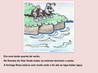 Era uma tarde quente de verão.
Na floresta do Vale Verde todas os animais dormiam a sesta.
A formiga Roxa estava com muita sede e foi até ao lago beber água.
 