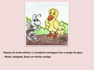 Depois de muito esforço o Laranjinha conseguiu tirar a amiga da água.
- Muito, obrigada. Estou em dívida contigo
 