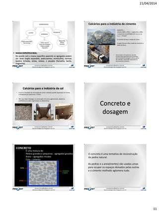 21/04/2014
11
 MASSA ESPECÍFICA REAL:
De acordo com a massa específica aparente os agregados podem
ser: leves (argila expandida, pedra-pomes, vermiculita), normais
(pedras britadas, areias, seixos), e pesados (hematita, barita,
magnetita).
• Desmontadascom explosivos, elas são
transportadas, geralmente por caminhões,
até a instalação de britagem, onde as pedras
são reduzidas a dimensões adequadas ao
processamento industrial.
Calcários para a indústria de cimento
CIMENTO =
calcário (80% a 95% ) + argila (5% a 20%)
e pequenas quantidades de minério de
ferro = clinquer
O calcário fornece o óxido de cálcio
A argila fornece sílica, óxido de alumínio e
óxido de ferro.
Calcários para a indústria da cal
• A cal é o resultado da calcinação de rochas calcárias quando aquecidas em fornos
a temperaturas superiores a 725ºC.
• Têm seu maior emprego na construção civil como aglomerante, dando-se
preferência às cales magnesianas ou dolomíticas
Concreto e
dosagem
É uma mistura de:
Pedras grandes e pequenas - agregados graúdos.
Areia – agregados míudos
Cola – cimento
O concreto é uma tentativa de reconstrução
da pedra natural.
As pedras e a areia(inertes) são usadas umas
para ocupar os espaços deixados pelas outras
e o cimento molhado aglomera tudo.
 