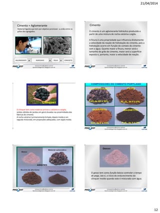 21/04/2014
12
Cimento = Aglomerante
Material ligante que tem por objetivo promover a união entre os
grãos dos agregados.
AGLOMERANTE ÁGUA CONCRETO+ =AGREGADO +
Cimento
.
O cimento é um aglomerante hidráulico produzido a
partir de uma mistura de rocha calcária e argila.
A finura é uma propriedade que influencia diretamente
a velocidade da reação de hidratação do cimento, pois a
hidratação ocorre em função do contato do cimento
com a água. Quanto maior a finura, menor será o
tamanho do grão do cimento, maior será a superfície
exposta e, portanto, maior a velocidade de reação.
O clínquer tem como matérias-primas o calcário e a argila,
ambos obtidos de jazidas em geral situadas nas proximidades das
fábricas de cimento.
A rocha calcária é primeiramente britada, depois moída e em
seguida misturada, em proporções adequadas, com argila moída.
O gesso tem como função básica controlar o tempo
de pega, isto é, o início do endurecimento do
clínquer moído quando este é misturado com água.
 