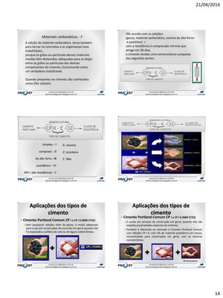 21/04/2014
14
A adição de material carbonático, serve também
para tornar os concretos e as argamassas mais
trabalháveis,
porque os grãos ou partículas desses materiais
moídos têm dimensões adequadas para se alojar
entre os grãos ou partículas dos demais
componentes do cimento, funcionando como
um verdadeiro lubrificante.
Quando presentes no cimento são conhecidos
como fíler calcário.
Materiais carbonáticos - F
•De acordo com as adições:
(gesso, material carbonático, escoria de alto forno
e pozolana) e
com a resistência à compressão mínima que
atinge em 28 dias,
o cimento recebe uma nomenclatura composta
das seguintes partes:
simples – I
composto – II
de alto forno –III
pozolânico – IV
ARI ( alta resistência) - V
E: escoria
Z: pozolana
F: filler
• Cimento Portland Comum CP I e CP I-S (NBR 5732)
–Sem quaisquer adições além do gesso, é muito adequado
para o uso em construções de concreto em geral quando não
há exposição a sulfatos do solo ou de águas subterrâneas;
Aplicações dos tipos de
cimento
+
• Cimento Portland Comum CP I e CP I-S (NBR 5732)
–É usado em serviços de construção em geral, quando não são
exigidas propriedades especiais do cimento;
–Também é oferecido ao mercado o Cimento Portland Comum
com Adições CP I-S, com 5% de material pozolânico em massa,
recomendado para construções em geral, com as mesmas
características.
Aplicações dos tipos de
cimento
+ +
5% de pozolana
 