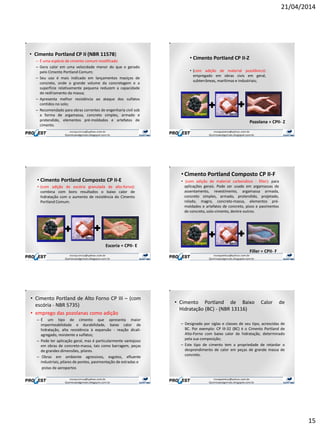 21/04/2014
15
• Cimento Portland CP II (NBR 11578)
– É uma espécie de cimento comum modificado
– Gera calor em uma velocidade menor do que o gerado
pelo Cimento Portland Comum;
– Seu uso é mais indicado em lançamentos maciços de
concreto, onde o grande volume da concretagem e a
superfície relativamente pequena reduzem a capacidade
de resfriamento da massa;
– Apresenta melhor resistência ao ataque dos sulfatos
contidos no solo;
– Recomendado para obras correntes de engenharia civil sob
a forma de argamassa, concreto simples, armado e
protendido, elementos pré-moldados e artefatos de
cimento.
• Cimento Portland CP II-Z
• (com adição de material pozolânico):
empregado em obras civis em geral,
subterrâneas, marítimas e industriais;
+ +
Pozolana = CPII- Z
• Cimento Portland Composto CP II-E
• (com adição de escória granulada de alto-forno):
combina com bons resultados o baixo calor de
hidratação com o aumento de resistência do Cimento
Portland Comum.
+ +
Escoria = CPII- E
•Cimento Portland Composto CP II-F
• (com adição de material carbonático - fíller): para
aplicações gerais. Pode ser usado em argamassas de
assentamento, revestimento, argamassa armada,
concreto simples, armado, protendido, projetado,
rolado, magro, concreto-massa, elementos pré-
moldados e artefatos de concreto, pisos e pavimentos
de concreto, solo-cimento, dentre outros.
+ +
Filler = CPII- F
• Cimento Portland de Alto Forno CP III – (com
escória - NBR 5735)
• emprego das pozolanas como adição
– É um tipo de cimento que apresenta maior
impermeabilidade e durabilidade, baixo calor de
hidratação, alta resistência à expansão - reação álcali-
agregado, resistente a sulfatos;
– Pode ter aplicação geral, mas é particularmente vantajoso
em obras de concreto-massa, tais como barragem, peças
de grandes dimensões, pilares.
– Obras em ambiente agressivos, esgotos, efluente
industriais, pilares de pontes, pavimentação de estradas e
pistas de aeroportos
• Cimento Portland de Baixo Calor de
Hidratação (BC) - (NBR 13116)
– Designado por siglas e classes de seu tipo, acrescidas de
BC. Por exemplo: CP III-32 (BC) é o Cimento Portland de
Alto-Forno com baixo calor de hidratação, determinado
pela sua composição;
– Este tipo de cimento tem a propriedade de retardar o
desprendimento de calor em peças de grande massa de
concreto.
 