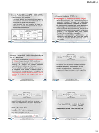 21/04/2014
16
• Cimento Portland Branco (CPB) – (NBR 12989)
–Classificado em dois subtipos:
•Estrutural: aplicado em concretos brancos para fins
arquitetônicos, com classes de resistência 25, 32 e 40,
similares às dos demais tipos de cimento
•Não estrutural: não tem indicações de classe e é
aplicado, por exemplo, em rejuntamento de azulejos e
em aplicações não estruturais.
• Cimento Portland CP IV – 32
• emprego das pozolanas como adição
– Para obras correntes, sob a forma de argamassa,
concreto simples, armado e protendido,
elementos pré-moldados e artefatos de cimento;
– É especialmente indicado em obras expostas à
ação de água corrente e ambientes agressivos;
– Torna o concreto mais impermeável, mais durável,
apresentando resistência mecânica à compressão
superior à do concreto feito com Cimento
Portland Comum, a idades avançadas;
– Apresenta características particulares que
favorecem sua aplicação em casos de grande
volume de concreto devido ao baixo calor de
hidratação.
• Cimento Portland CP V ARI - (Alta Resistência
Inicial - NBR 5733)
– Possui valores aproximados de resistência à compressão?
de 26 Mpa? a 1 dia de idade e de 53 MPa aos 28 dias;
– É recomendado no preparo de concreto e argamassa para
produção de artefatos de cimento elementos
arquitetônicos pré-moldados e pré-fabricados;
– Pode ser utilizado em todas as aplicações que necessitem
de resistência inicial elevada e desforma rápida. O
desenvolvimento dessa propriedade é conseguido pela
utilização de uma dosagem diferente de calcário e argila na
produção do clínquer, e pela moagem mais fina do
cimento.
Um mesmo tipo de cimento pode ter diferentes
classes de resistência, representada por um
número correspondente à resistência em
megapascais (Mpa), obtida em ensaio específico.
Pascal: Pressão exercida por uma força de 1 Kg
sobre uma área de 1m2, de forma distribuída.
Força = N = 1Kg . m/s2
Pressão = 1N / m2 = 1Pa (1 Pascal)
Mega (Mega Sena) é na casa de
1 Mega Pascal (MPa) = 1 milhão de Pascal
‘’’’’’’’’’’’’’’’’’’’’’’’’’’’’’’’’’’’ = 10,1972 Kgf/cm²
32 Mega Pascal = 32 MPa = 326,3104 Kgf/cm²
 
