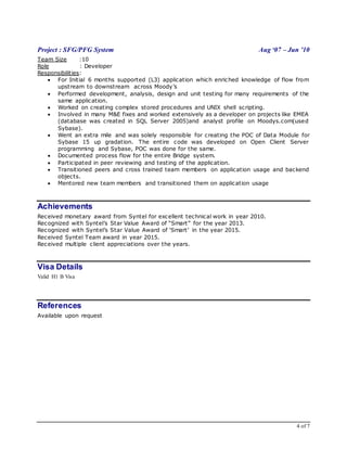 4 of 7
Project : SFG/PFG System Aug ‘07 – Jun ’10
Team Size :10
Role : Developer
Responsibilities:
 For Initial 6 months supported (L3) application which enriched knowledge of flow from
upstream to downstream across Moody’s
 Performed development, analysis, design and unit testing for many requirements of the
same application.
 Worked on creating complex stored procedures and UNIX shell scripting.
 Involved in many M&E fixes and worked extensively as a developer on projects like EMEA
(database was created in SQL Server 2005)and analyst profile on Moodys.com(used
Sybase).
 Went an extra mile and was solely responsible for creating the POC of Data Module for
Sybase 15 up gradation. The entire code was developed on Open Client Server
programming and Sybase, POC was done for the same.
 Documented process flow for the entire Bridge system.
 Participated in peer reviewing and testing of the application.
 Transitioned peers and cross trained team members on application usage and backend
objects.
 Mentored new team members and transitioned them on application usage
Achievements
Received monetary award from Syntel for excellent technical work in year 2010.
Recognized with Syntel’s Star Value Award of “Smart” for the year 2013.
Recognized with Syntel’s Star Value Award of ‘Smart’ in the year 2015.
Received Syntel Team award in year 2015.
Received multiple client appreciations over the years.
Visa Details
Valid H1 B Visa
References
Available upon request
 