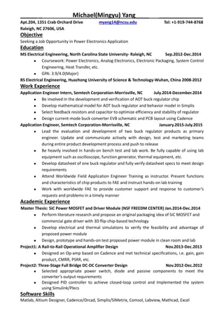 _____ _ Michael(Mingyu) Yang____ _____________
Apt.204, 1351 Crab Orchard Drive myang14@ncsu.edu Tel: +1-919-744-8768
Raleigh, NC 27606, USA
Objective
Seeking a Job Opportunity in Power Electronics Application
Education
MS Electrical Engineering, North Carolina State University- Raleigh, NC Sep.2012-Dec.2014
 Coursework: Power Electronics, Analog Electronics, Electronic Packaging, System Control
Engineering, Heat Transfer, etc.
 GPA: 3.9/4.0(Major)
BS Electrical Engineering, Huazhong University of Science & Technology-Wuhan, China 2008-2012
Work Experience
Application Engineer Intern, Semtech Corporation-Morrisville, NC July.2014-December.2014
 Be involved in the development and verification of AOT buck regulator chip
 Develop mathematical model for AOT buck regulator and behavior model in Simplis
 Select feedback resistors and capacitor to optimize efficiency and stability of regulator
 Design current-mode buck converter EVB schematic and PCB layout using Cadence
Application Engineer, Semtech Corporation-Morrisville, NC January.2015-July.2015
 Lead the evaluation and development of two buck regulator products as primary
engineer. Update and communicate actively with design, test and marketing teams
during entire product development process and push to release
 Be heavily involved in hands-on bench test and lab work. Be fully capable of using lab
equipment such as oscilloscope, function generator, thermal equipment, etc.
 Develop datasheet of one buck regulator and fully verify datasheet specs to meet design
requirements
 Attend Worldwide Field Application Engineer Training as instructor. Present functions
and characteristics of chip products to FAE and instruct hands-on lab training
 Work with worldwide FAE to provide customer support and response to customer’s
requests and problems in a timely manner
Academic Experience
Master Thesis: SiC Power MOSFET and Driver Module (NSF FREEDM CENTER) Jan.2014-Dec.2014
 Perform literature research and propose an original packaging idea of SiC MOSFET and
commercial gate driver with 3D flip-chip-based technology
 Develop electrical and thermal simulations to verify the feasibility and advantage of
proposed power module
 Design, prototype and hands-on test proposed power module in clean room and lab
Project1: A Rail-to-Rail Operational Amplifier Design Nov.2013-Dec.2013
 Designed an Op-amp based on Cadence and met technical specifications, i.e. gain, gain
product, CMRR, PSRR, etc.
Project2: Three-Stage Full Bridge DC-DC Converter Design Nov.2012-Dec.2012
 Selected appropriate power switch, diode and passive components to meet the
converter’s output requirements
 Designed PID controller to achieve closed-loop control and Implemented the system
using Simulink/Plecs
Software Skills
Matlab, Altium Designer, Cadence/Orcad, Simplis/SIMetrix, Comsol, Labview, Mathcad, Excel
 