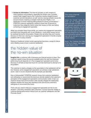STARTEK,Inc.
3
•	 Access to information: The Internet provides us with answers to
	 many questions and problems, especially the simple ones. Forrester
	 analyst Kate Leggett reports that “customers resolve straight-forward
	 customer service interactions via self- service, leaving complex issues like
	 account closure, booking a complex multi-city set of flights, or an
	 explanation of smart metering billing policies for phone conversations.” 2
	 STARTEK customer satisfaction research shows that 78 percent of
	 customers have diligently tried to solve their issues on their own before
	 contacting an engagement specialist.
When you consider these three trends, you realize why engagement specialists
are faced more frequently with no-win situations—ones where issues cannot
be resolved during the conversation. People only call when they can’t resolve
the issue on their own, leaving your engagement specialists to handle complex
problems with no easy answers.
Relying on traditional contact center approaches becomes a recipe for failure
and a leading cause of poor customer satisfaction.
the hidden value of
the no-win situation
Imagine this: a customer calls in because your Internet service is down.Your
customer needs to have the service available within the next hour because
performing his job depends on it.Your engagement specialist cannot solve
the issue. It will take at least two hours for a service technician to attempt to fix
the problem.
The customer is clearly unhappy, so the assumption is that satisfaction will be
low. However, some engagement specialists can achieve a high satisfaction
score—even in no-win situations like the example just described.
How is that possible? STARTEK research shows that customer satisfaction
and willingness to recommend the brand are directly related to the customer’s
perception of the engagement specialist’s communication skills. In fact, our
research shows that communication skills actually mitigate the relationship
between whether the issue was resolved on the call and the customer’s
willingness to recommend the brand.
That’s why you need to help your engagement specialists win the no-win
situation—and every interaction with customers—to truly move the needle on
customer-facing performance metrics such as customer satisfaction and Net
Promoter Score.
The voice channel
for escalation
Analyst firm Forrester reports that
phone use for customer service
steadily decreased from 2009 to 2015.
With customers using self-service for
straightforward interactions, the voice
channel is now reserved for complex
issues that take longer to resolve. How-
ever, these interactions are “opportuni-
ties to build positive customer relation-
ships with an end goal of increased
customer retention.”
Source: “Your Customers Don’t Want
to Call You for Support,” Kate Leggett,
Forrester, March 3, 2016.
 