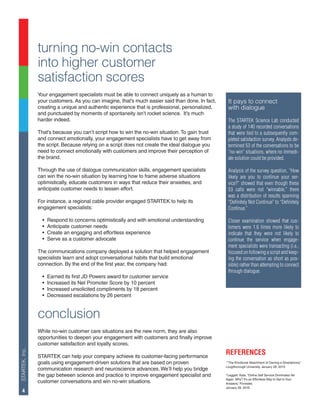 STARTEK,Inc.
4
turning no-win contacts
into higher customer
satisfaction scores
Your engagement specialists must be able to connect uniquely as a human to
your customers. As you can imagine, that’s much easier said than done. In fact,
creating a unique and authentic experience that is professional, personalized,
and punctuated by moments of spontaneity isn’t rocket science. It’s much
harder indeed.
That’s because you can’t script how to win the no-win situation.To gain trust
and connect emotionally, your engagement specialists have to get away from
the script. Because relying on a script does not create the ideal dialogue you
need to connect emotionally with customers and improve their perception of
the brand.
Through the use of dialogue communication skills, engagement specialists
can win the no-win situation by learning how to frame adverse situations
optimistically, educate customers in ways that reduce their anxieties, and
anticipate customer needs to lessen effort.
For instance, a regional cable provider engaged STARTEK to help its
engagement specialists:
•	 Respond to concerns optimistically and with emotional understanding
•	 Anticipate customer needs
•	 Create an engaging and effortless experience
•	 Serve as a customer advocate
The communications company deployed a solution that helped engagement
specialists learn and adopt conversational habits that build emotional
connection. By the end of the first year, the company had:
•	 Earned its first JD Powers award for customer service
•	 Increased its Net Promoter Score by 10 percent
•	 Increased unsolicited compliments by 18 percent
•	 Decreased escalations by 26 percent
conclusion
While no-win customer care situations are the new norm, they are also
opportunities to deepen your engagement with customers and finally improve
customer satisfaction and loyalty scores.
STARTEK can help your company achieve its customer-facing performance
goals using engagement-driven solutions that are based on proven
communication research and neuroscience advances. We’ll help you bridge
the gap between science and practice to improve engagement specialist and
customer conversations and win no-win situations.
It pays to connect
with dialogue
The STARTEK Science Lab conducted
a study of 140 recorded conversations
that were tied to a subsequently com-
pleted satisfaction survey. Analysts de-
termined 53 of the conversations to be
“no-win” situations, where no immedi-
ate solution could be provided.
Analysis of the survey question, “How
likely are you to continue your ser-
vice?” showed that even though these
53 calls were not “winnable,” there
was a distribution of results spanning
“Definitely Not Continue” to “Definitely
Continue.”
Closer examination showed that cus-
tomers were 1.6 times more likely to
indicate that they were not likely to
continue the service when engage-
ment specialists were transacting (i.e.,
focused on following a script and keep-
ing the conversation as short as pos-
sible) rather than attempting to connect
through dialogue.
REFERENCES
1
“The Emotional Attachment of Owning a Smartphone,”
Loughborough University, January 28, 2015.
2
Leggett, Kate, “Online Self Service Dominates Yet
Again. Why? It’s an Effortless Way to Get to Your
Answers,” Forrester,
January 28, 2016.
 