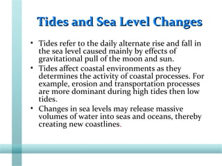 Tides and Sea Level ChangesTides and Sea Level Changes
• Tides refer to the daily alternate rise and fall in
the sea level caused mainly by effects of
gravitational pull of the moon and sun.
• Tides affect coastal environments as they
determines the activity of coastal processes. For
example, erosion and transportation processes
are more dominant during high tides then low
tides.
• Changes in sea levels may release massive
volumes of water into seas and oceans, thereby
creating new coastlines.
 