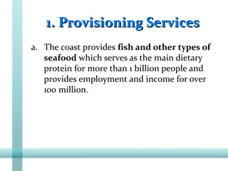 1. Provisioning Services1. Provisioning Services
a. The coast provides fish and other types of
seafood which serves as the main dietary
protein for more than 1 billion people and
provides employment and income for over
100 million.
 