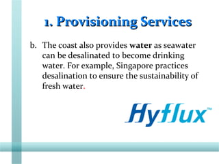 1. Provisioning Services1. Provisioning Services
b. The coast also provides water as seawater
can be desalinated to become drinking
water. For example, Singapore practices
desalination to ensure the sustainability of
fresh water.
 