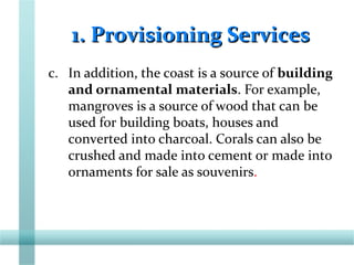 1. Provisioning Services1. Provisioning Services
c. In addition, the coast is a source of building
and ornamental materials. For example,
mangroves is a source of wood that can be
used for building boats, houses and
converted into charcoal. Corals can also be
crushed and made into cement or made into
ornaments for sale as souvenirs.
 