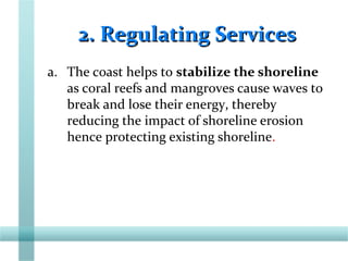 2. Regulating Services2. Regulating Services
a. The coast helps to stabilize the shoreline
as coral reefs and mangroves cause waves to
break and lose their energy, thereby
reducing the impact of shoreline erosion
hence protecting existing shoreline.
 