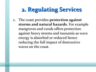 2. Regulating Services2. Regulating Services
c. The coast provides protection against
storms and natural hazards. For example
mangroves and corals offers protection
against heavy storms and tsunamis as wave
energy is absorbed or reduced hence
reducing the full impact of destructive
waves on the coast.
 