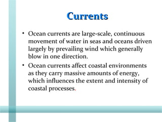 CurrentsCurrents
• Ocean currents are large-scale, continuous
movement of water in seas and oceans driven
largely by prevailing wind which generally
blow in one direction.
• Ocean currents affect coastal environments
as they carry massive amounts of energy,
which influences the extent and intensity of
coastal processes.
 