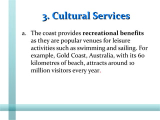 3. Cultural Services3. Cultural Services
a. The coast provides recreational benefits
as they are popular venues for leisure
activities such as swimming and sailing. For
example, Gold Coast, Australia, with its 60
kilometres of beach, attracts around 1o
million visitors every year.
 