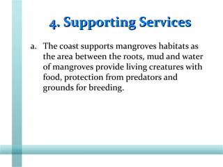 4. Supporting Services4. Supporting Services
a. The coast supports mangroves habitats as
the area between the roots, mud and water
of mangroves provide living creatures with
food, protection from predators and
grounds for breeding.
 