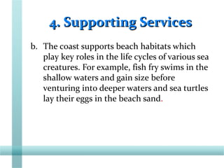 4. Supporting Services4. Supporting Services
b. The coast supports beach habitats which
play key roles in the life cycles of various sea
creatures. For example, fish fry swims in the
shallow waters and gain size before
venturing into deeper waters and sea turtles
lay their eggs in the beach sand.
 