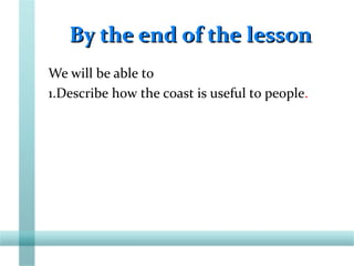 By the end of the lessonBy the end of the lesson
We will be able to
1.Describe how the coast is useful to people.
 