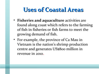 Uses of Coastal AreasUses of Coastal Areas
• Fisheries and aquaculture activities are
found along coast which refers to the farming
of fish in fisheries or fish farms to meet the
growing demand of fish.
• For example, the province of Ca Mau in
Vietnam is the nation’s shrimp production
centre and generates US$800 million in
revenue in 2010.
 