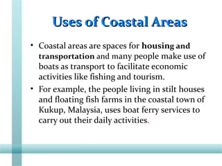 Uses of Coastal AreasUses of Coastal Areas
• Coastal areas are spaces for housing and
transportation and many people make use of
boats as transport to facilitate economic
activities like fishing and tourism.
• For example, the people living in stilt houses
and floating fish farms in the coastal town of
Kukup, Malaysia, uses boat ferry services to
carry out their daily activities.
 