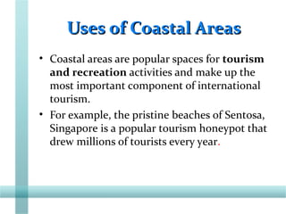 Uses of Coastal AreasUses of Coastal Areas
• Coastal areas are popular spaces for tourism
and recreation activities and make up the
most important component of international
tourism.
• For example, the pristine beaches of Sentosa,
Singapore is a popular tourism honeypot that
drew millions of tourists every year.
 