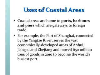 Uses of Coastal AreasUses of Coastal Areas
• Coastal areas are home to ports, harbours
and piers which are gateways to foreign
trade.
• For example, the Port of Shanghai, connected
by the Yangtze River, serves the vast
economically-developed areas of Anhui,
Jiangsu and Zhejiang and moved 650 million
tons of goods in 2010 to become the world’s
busiest port.
 