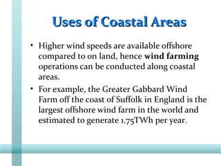 Uses of Coastal AreasUses of Coastal Areas
• Higher wind speeds are available offshore
compared to on land, hence wind farming
operations can be conducted along coastal
areas.
• For example, the Greater Gabbard Wind
Farm off the coast of Suffolk in England is the
largest offshore wind farm in the world and
estimated to generate 1.75TWh per year.
 