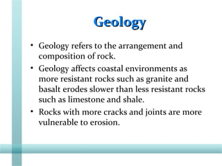 GeologyGeology
• Geology refers to the arrangement and
composition of rock.
• Geology affects coastal environments as
more resistant rocks such as granite and
basalt erodes slower than less resistant rocks
such as limestone and shale.
• Rocks with more cracks and joints are more
vulnerable to erosion.
 