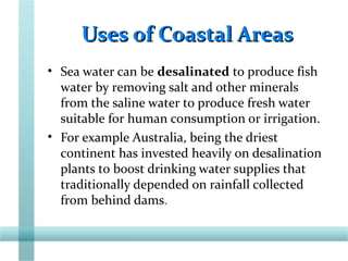 Uses of Coastal AreasUses of Coastal Areas
• Sea water can be desalinated to produce fish
water by removing salt and other minerals
from the saline water to produce fresh water
suitable for human consumption or irrigation.
• For example Australia, being the driest
continent has invested heavily on desalination
plants to boost drinking water supplies that
traditionally depended on rainfall collected
from behind dams.
 