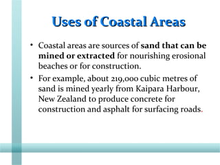Uses of Coastal AreasUses of Coastal Areas
• Coastal areas are sources of sand that can be
mined or extracted for nourishing erosional
beaches or for construction.
• For example, about 219,000 cubic metres of
sand is mined yearly from Kaipara Harbour,
New Zealand to produce concrete for
construction and asphalt for surfacing roads.
 