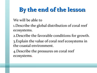By the end of the lessonBy the end of the lesson
We will be able to
1.Describe the global distribution of coral reef
ecosystems.
2.Describe the favorable conditions for growth.
3.Explain the value of coral reef ecosystems in
the coastal environment.
4.Describe the pressures on coral reef
ecosystems.
 