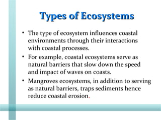Types of EcosystemsTypes of Ecosystems
• The type of ecosystem influences coastal
environments through their interactions
with coastal processes.
• For example, coastal ecosystems serve as
natural barriers that slow down the speed
and impact of waves on coasts.
• Mangroves ecosystems, in addition to serving
as natural barriers, traps sediments hence
reduce coastal erosion.
 