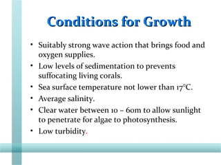 Conditions for GrowthConditions for Growth
• Suitably strong wave action that brings food and
oxygen supplies.
• Low levels of sedimentation to prevents
suffocating living corals.
• Sea surface temperature not lower than 17°C.
• Average salinity.
• Clear water between 10 – 60m to allow sunlight
to penetrate for algae to photosynthesis.
• Low turbidity.
 